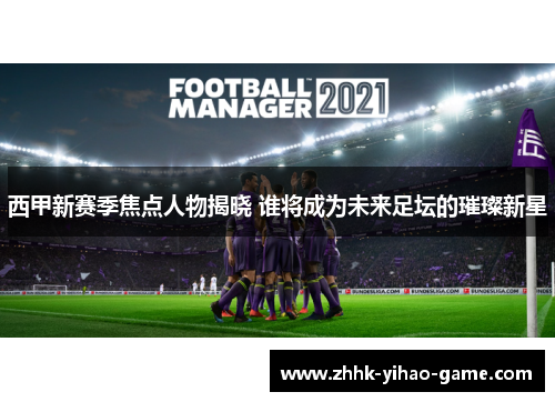 西甲新赛季焦点人物揭晓 谁将成为未来足坛的璀璨新星