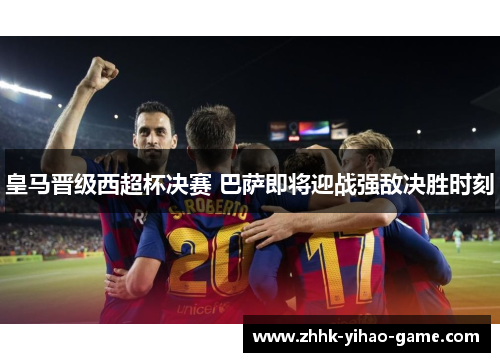 皇马晋级西超杯决赛 巴萨即将迎战强敌决胜时刻 皇马晋级西超杯决赛 巴萨即将迎战强敌决胜时刻