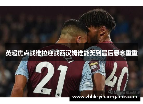 英超焦点战维拉迎战西汉姆谁能笑到最后悬念重重