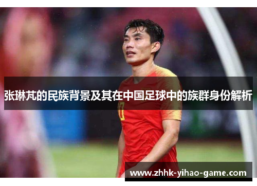 张琳芃的民族背景及其在中国足球中的族群身份解析