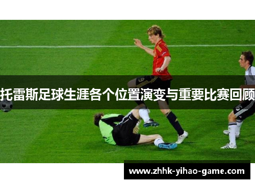 托雷斯足球生涯各个位置演变与重要比赛回顾 托雷斯足球生涯各个位置演变与重要比赛回顾