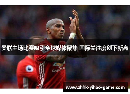 曼联主场比赛吸引全球媒体聚焦 国际关注度创下新高 曼联主场比赛吸引全球媒体聚焦 国际关注度创下新高