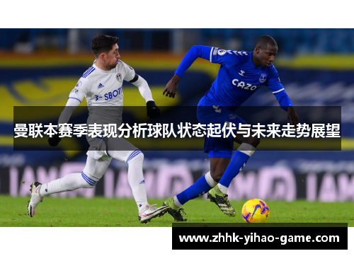 曼联本赛季表现分析球队状态起伏与未来走势展望