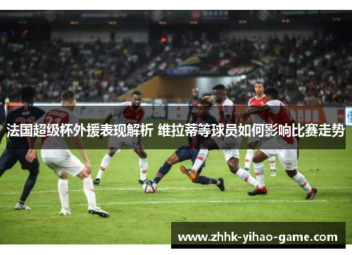 法国超级杯外援表现解析 维拉蒂等球员如何影响比赛走势