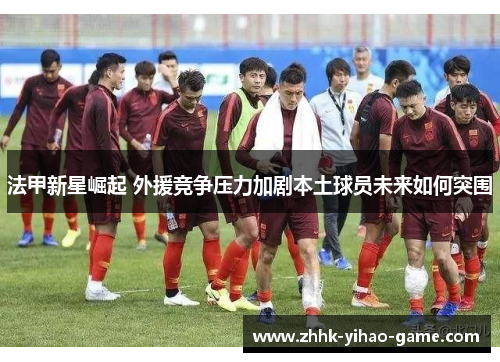 法甲新星崛起 外援竞争压力加剧本土球员未来如何突围 法甲新星崛起 外援竞争压力加剧本土球员未来如何突围