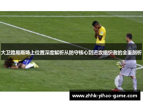 大卫路易斯场上位置深度解析从防守核心到进攻组织者的全面剖析 大卫路易斯场上位置深度解析从防守核心到进攻组织者的全面剖析