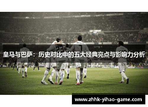 皇马与巴萨:历史对比中的五大经典亮点与影响力分析 皇马与巴萨:历史对比中的五大经典亮点与影响力分析