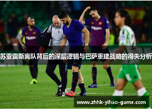 苏亚雷斯离队背后的深层逻辑与巴萨重建战略的得失分析 苏亚雷斯离队背后的深层逻辑与巴萨重建战略的得失分析