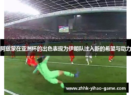 阿兹蒙在亚洲杯的出色表现为伊朗队注入新的希望与动力