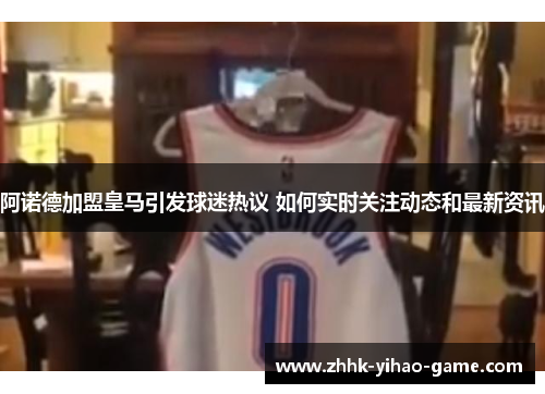 阿诺德加盟皇马引发球迷热议 如何实时关注动态和最新资讯 阿诺德加盟皇马引发球迷热议 如何实时关注动态和最新资讯